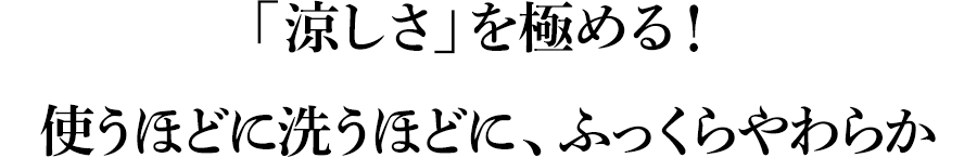 「涼しさ」を極める！使うほどに洗うほどに、ふっくらやわらか