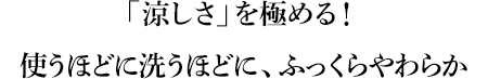 「涼しさ」を極める！使うほどに洗うほどに、ふっくらやわらか