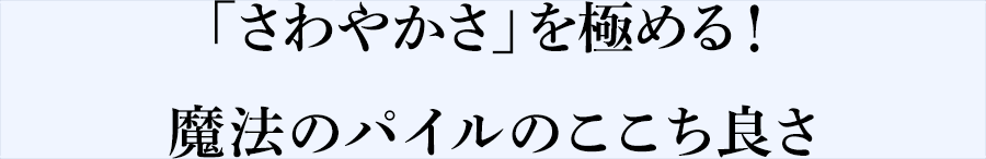 「さわやかさ」を極める！魔法のパイルのここち良さ